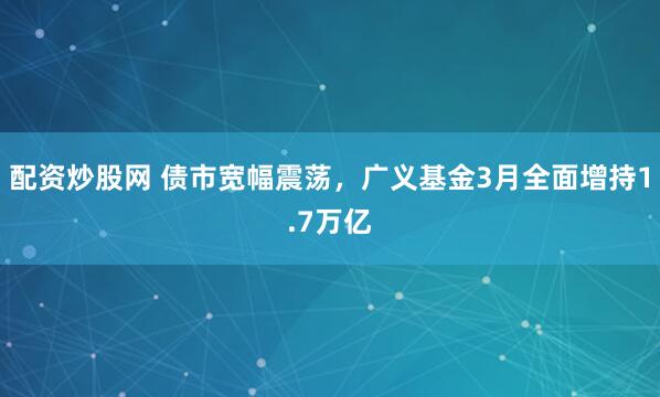 配资炒股网 债市宽幅震荡，广义基金3月全面增持1.7万亿