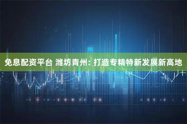 免息配资平台 潍坊青州: 打造专精特新发展新高地