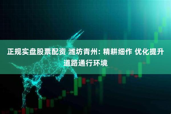 正规实盘股票配资 潍坊青州: 精耕细作 优化提升道路通行环境