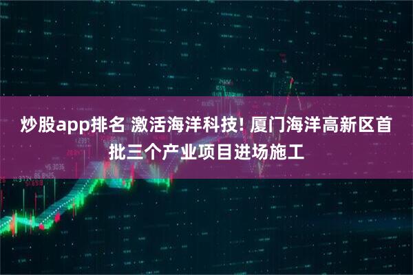 炒股app排名 激活海洋科技! 厦门海洋高新区首批三个产业项目进场施工