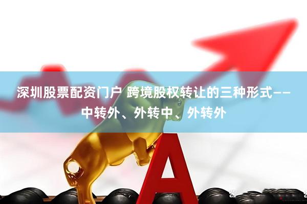 深圳股票配资门户 跨境股权转让的三种形式——中转外、外转中、外转外
