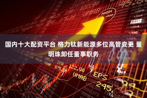 国内十大配资平台 格力钛新能源多位高管变更 董明珠卸任董事职务