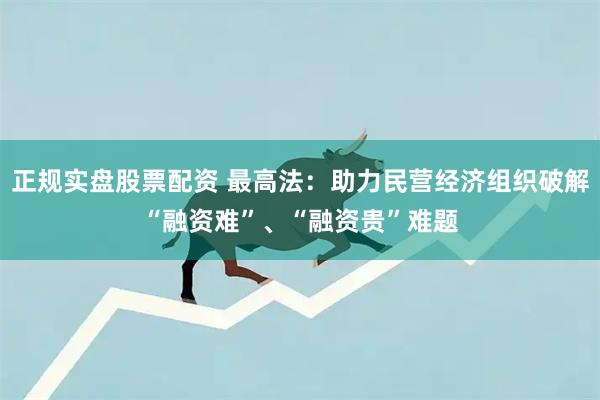 正规实盘股票配资 最高法：助力民营经济组织破解“融资难”、“融资贵”难题