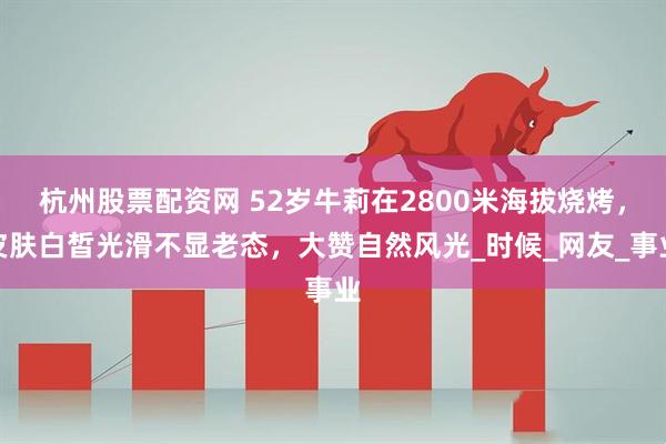 杭州股票配资网 52岁牛莉在2800米海拔烧烤，皮肤白皙光滑不显老态，大赞自然风光_时候_网友_事业