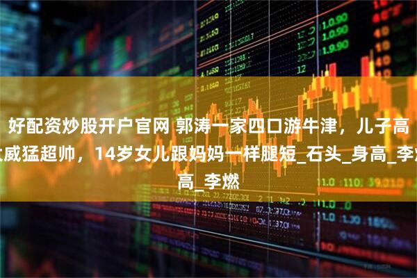 好配资炒股开户官网 郭涛一家四口游牛津，儿子高大威猛超帅，14岁女儿跟妈妈一样腿短_石头_身高_李燃