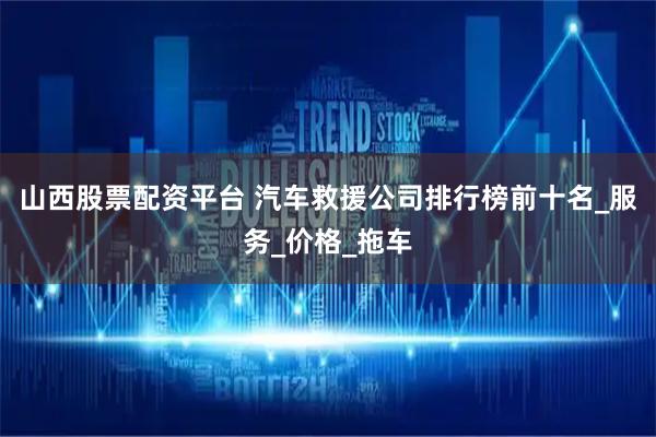 山西股票配资平台 汽车救援公司排行榜前十名_服务_价格_拖车