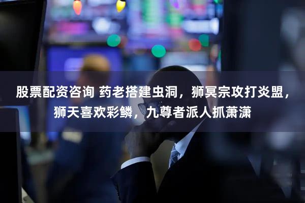 股票配资咨询 药老搭建虫洞，狮冥宗攻打炎盟，狮天喜欢彩鳞，九尊者派人抓萧潇