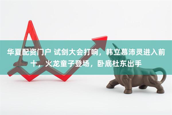 华夏配资门户 试剑大会打响，韩立慕沛灵进入前十，火龙童子登场，卧底杜东出手
