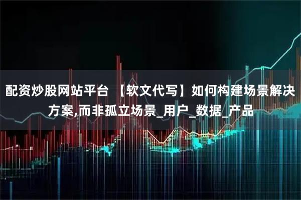 配资炒股网站平台 【软文代写】如何构建场景解决方案,而非孤立场景_用户_数据_产品
