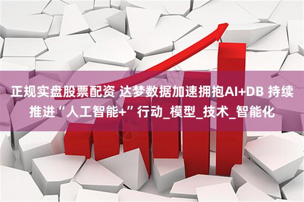 正规实盘股票配资 达梦数据加速拥抱AI+DB 持续推进“人工智能+”行动_模型_技术_智能化