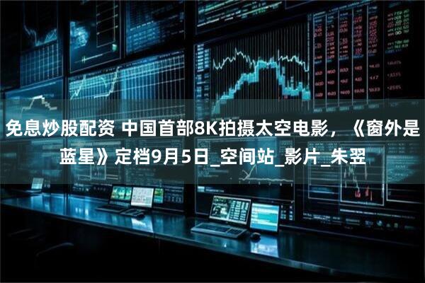 免息炒股配资 中国首部8K拍摄太空电影，《窗外是蓝星》定档9月5日_空间站_影片_朱翌