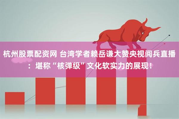 杭州股票配资网 台湾学者赖岳谦大赞央视阅兵直播：堪称“核弹级”文化软实力的展现！