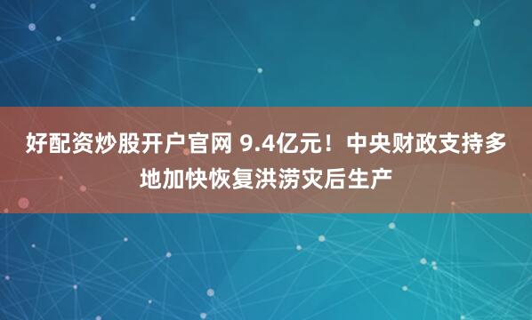 好配资炒股开户官网 9.4亿元!中央财政支持多地加快恢复洪涝灾后生产