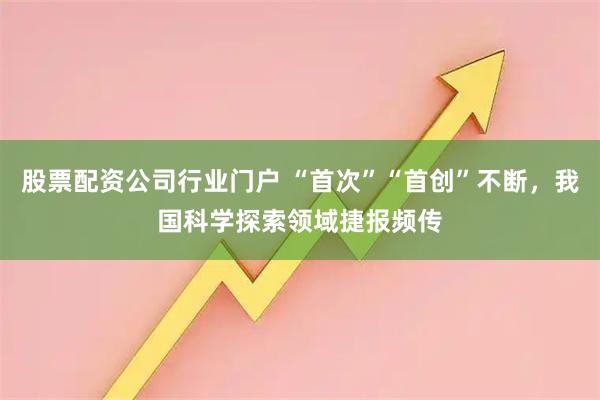 股票配资公司行业门户 “首次”“首创”不断，我国科学探索领域捷报频传