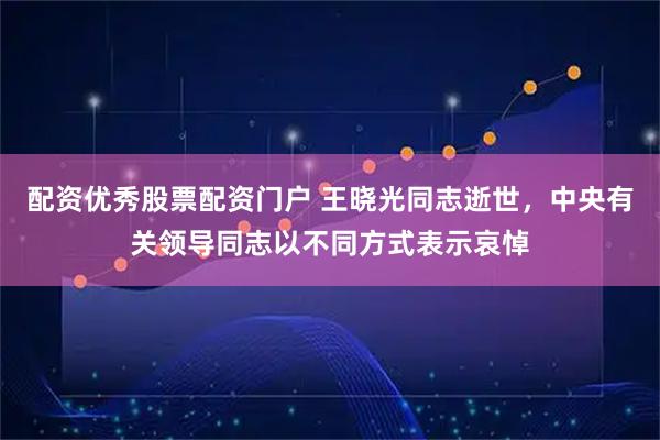 配资优秀股票配资门户 王晓光同志逝世，中央有关领导同志以不同方式表示哀悼