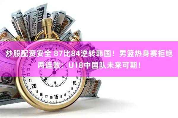 炒股配资安全 87比84逆转韩国!男篮热身赛拒绝两连败:U18中国队未来可期!